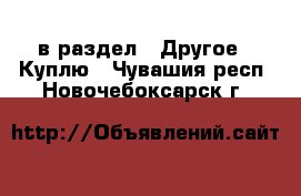  в раздел : Другое » Куплю . Чувашия респ.,Новочебоксарск г.